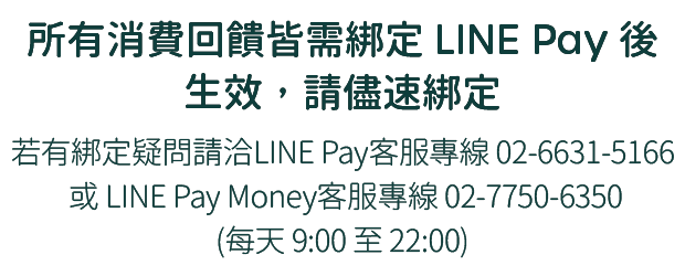 所有消費回饋皆需綁定LINE Pay後生效，請儘速綁定，挼有綁定疑問請洽LINE Pay客服，專線02-6631-5166 (每天09:00至18:00)